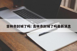 吉林市封城了吗: 吉林市封城了吗最新消息