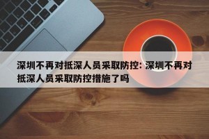 深圳不再对抵深人员采取防控: 深圳不再对抵深人员采取防控措施了吗