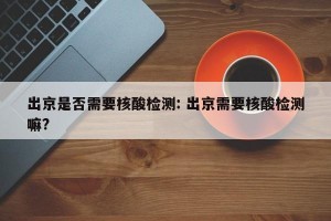 出京是否需要核酸检测: 出京需要核酸检测嘛?