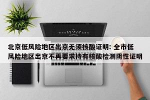 北京低风险地区出京无须核酸证明: 全市低风险地区出京不再要求持有核酸检测阴性证明