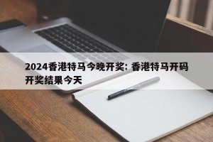 2024香港特马今晚开奖: 香港特马开码开奖结果今天