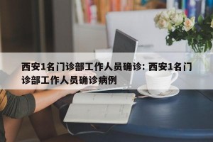 西安1名门诊部工作人员确诊: 西安1名门诊部工作人员确诊病例