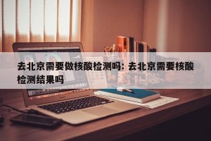 去北京需要做核酸检测吗: 去北京需要核酸检测结果吗