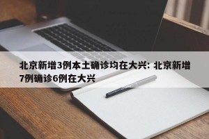 北京新增3例本土确诊均在大兴: 北京新增7例确诊6例在大兴