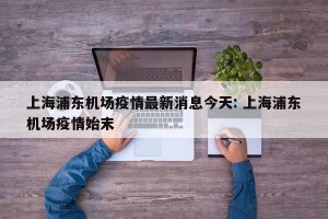 上海浦东机场疫情最新消息今天: 上海浦东机场疫情始末