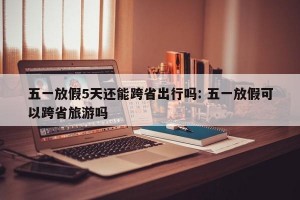 五一放假5天还能跨省出行吗: 五一放假可以跨省旅游吗