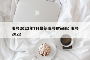 限号2023年7月最新限号时间表: 限号2022
