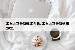 出入北京最新规定今天: 出入北京最新通知2021