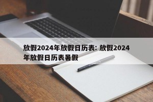 放假2024年放假日历表: 放假2024年放假日历表暑假