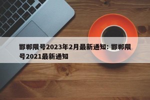 邯郸限号2023年2月最新通知: 邯郸限号2021最新通知
