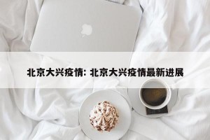 北京大兴疫情: 北京大兴疫情最新进展