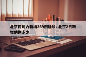 北京两周内新增269例确诊: 北京2日新增病例多少