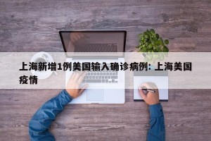 上海新增1例美国输入确诊病例: 上海美国疫情