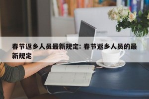 春节返乡人员最新规定: 春节返乡人员的最新规定