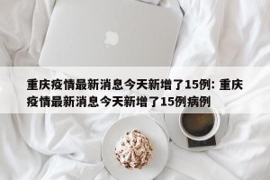重庆疫情最新消息今天新增了15例: 重庆疫情最新消息今天新增了15例病例